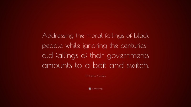 Ta-Nehisi Coates Quote: “Addressing the moral failings of black people while ignoring the centuries-old failings of their governments amounts to a bait and switch.”