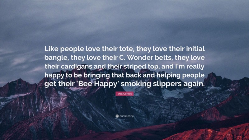 Brad Goreski Quote: “Like people love their tote, they love their initial bangle, they love their C. Wonder belts, they love their cardigans and their striped top, and I’m really happy to be bringing that back and helping people get their ‘Bee Happy’ smoking slippers again.”
