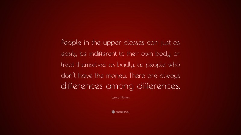 Lynne Tillman Quote: “People in the upper classes can just as easily be indifferent to their own body, or treat themselves as badly, as people who don’t have the money. There are always differences among differences.”