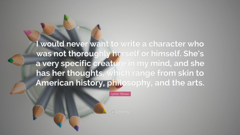 Lynne Tillman Quote: “I would never want to write a character who was not thoroughly herself or himself. She’s a very specific creature in my mind, and she has her thoughts, which range from skin to American history, philosophy, and the arts.”