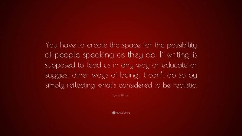 Lynne Tillman Quote: “You have to create the space for the possibility of people speaking as they do. If writing is supposed to lead us in any way or educate or suggest other ways of being, it can’t do so by simply reflecting what’s considered to be realistic.”