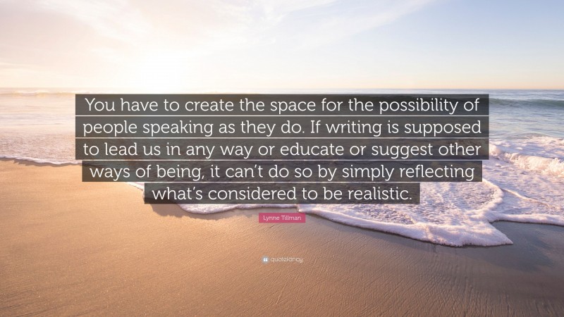 Lynne Tillman Quote: “You have to create the space for the possibility of people speaking as they do. If writing is supposed to lead us in any way or educate or suggest other ways of being, it can’t do so by simply reflecting what’s considered to be realistic.”