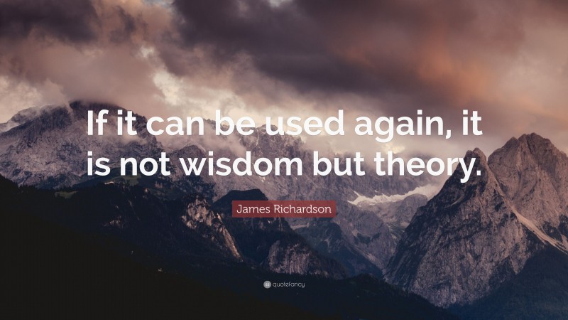 James Richardson Quote: “If it can be used again, it is not wisdom but theory.”