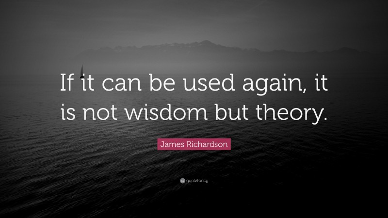 James Richardson Quote: “If it can be used again, it is not wisdom but theory.”