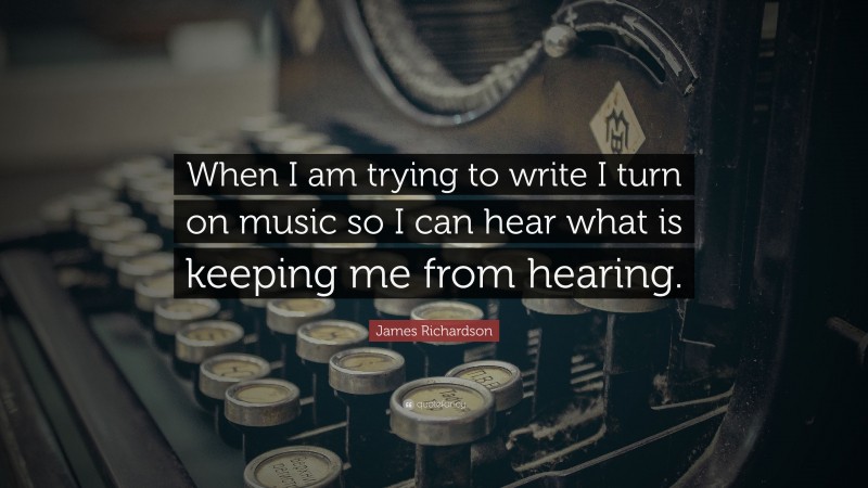 James Richardson Quote: “When I am trying to write I turn on music so I can hear what is keeping me from hearing.”