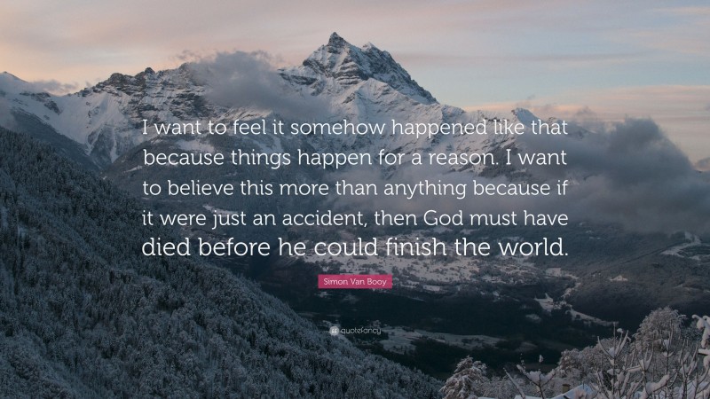 Simon Van Booy Quote: “I want to feel it somehow happened like that because things happen for a reason. I want to believe this more than anything because if it were just an accident, then God must have died before he could finish the world.”