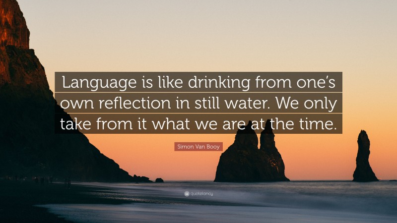 Simon Van Booy Quote: “Language is like drinking from one’s own reflection in still water. We only take from it what we are at the time.”