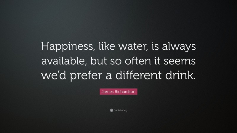 James Richardson Quote: “Happiness, like water, is always available, but so often it seems we’d prefer a different drink.”