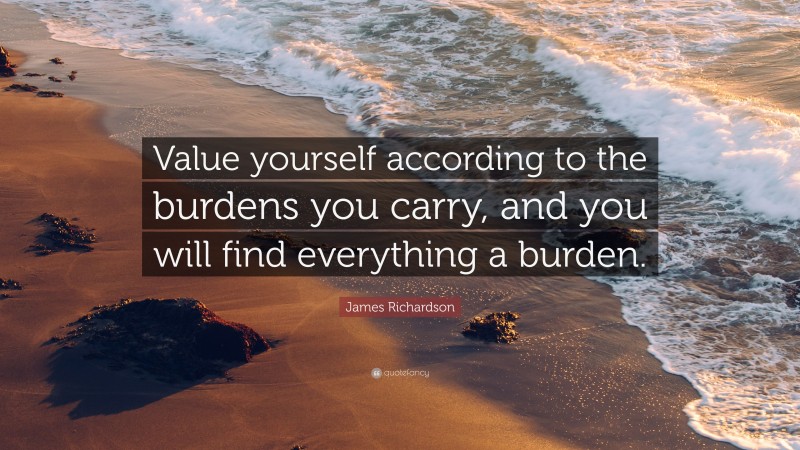 James Richardson Quote: “Value yourself according to the burdens you carry, and you will find everything a burden.”