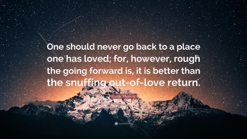 Caitlin Thomas Quote: “One should never go back to a place one has loved; for, however, rough the going forward is, it is better than the snuffing out-of-love return.”