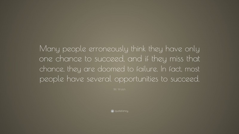 Bill Walsh Quote: “Many people erroneously think they have only one chance to succeed, and if they miss that chance, they are doomed to failure. In fact, most people have several opportunities to succeed.”