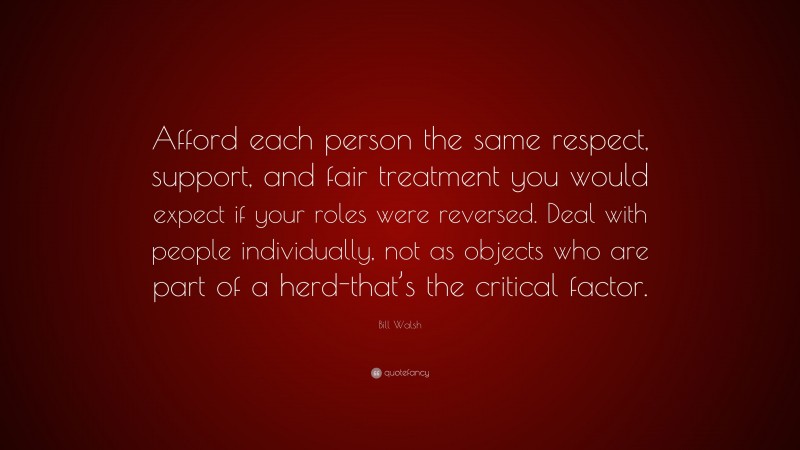 Bill Walsh Quote: “Afford each person the same respect, support, and fair treatment you would expect if your roles were reversed. Deal with people individually, not as objects who are part of a herd-that’s the critical factor.”