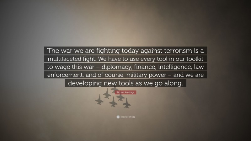 Richard Armitage Quote: “The war we are fighting today against terrorism is a multifaceted fight. We have to use every tool in our toolkit to wage this war – diplomacy, finance, intelligence, law enforcement, and of course, military power – and we are developing new tools as we go along.”