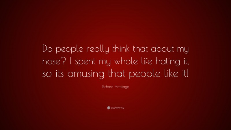 Richard Armitage Quote: “Do people really think that about my nose? I spent my whole life hating it, so its amusing that people like it!”