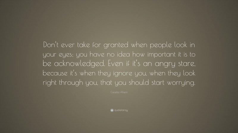 Cecelia Ahern Quote: “Don’t ever take for granted when people look in your eyes; you have no idea how important it is to be acknowledged. Even if it’s an angry stare, because it’s when they ignore you, when they look right through you, that you should start worrying.”