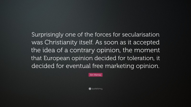 Ibn Warraq Quote: “Surprisingly one of the forces for secularisation was Christianity itself. As soon as it accepted the idea of a contrary opinion, the moment that European opinion decided for toleration, it decided for eventual free marketing opinion.”