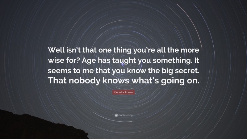 Cecelia Ahern Quote: “Well isn’t that one thing you’re all the more wise for? Age has taught you something. It seems to me that you know the big secret. That nobody knows what’s going on.”