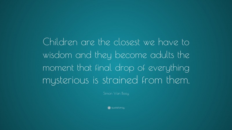 Simon Van Booy Quote: “Children are the closest we have to wisdom and they become adults the moment that final drop of everything mysterious is strained from them.”