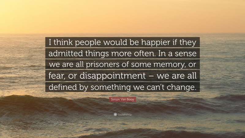 Simon Van Booy Quote: “I think people would be happier if they admitted things more often. In a sense we are all prisoners of some memory, or fear, or disappointment – we are all defined by something we can’t change.”