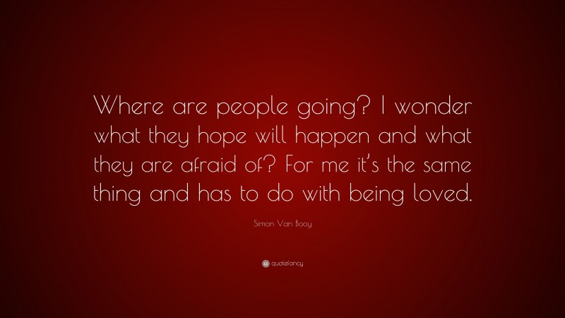 Simon Van Booy Quote: “Where are people going? I wonder what they hope will happen and what they are afraid of? For me it’s the same thing and has to do with being loved.”