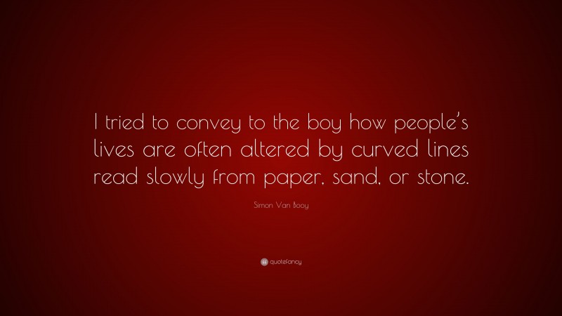 Simon Van Booy Quote: “I tried to convey to the boy how people’s lives are often altered by curved lines read slowly from paper, sand, or stone.”