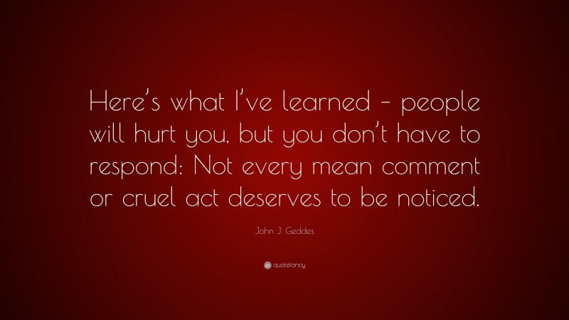 John J. Geddes Quote: “Here’s what I’ve learned – people will hurt you, but you don’t have to respond: Not every mean comment or cruel act deserves to be noticed.”