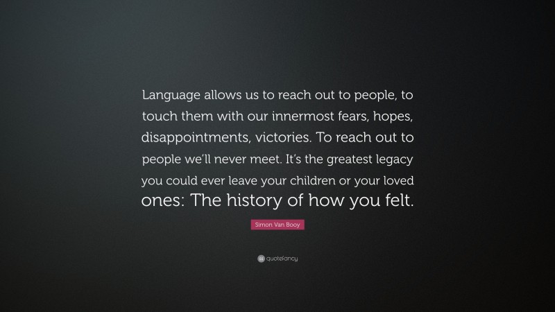 Simon Van Booy Quote: “Language allows us to reach out to people, to touch them with our innermost fears, hopes, disappointments, victories. To reach out to people we’ll never meet. It’s the greatest legacy you could ever leave your children or your loved ones: The history of how you felt.”