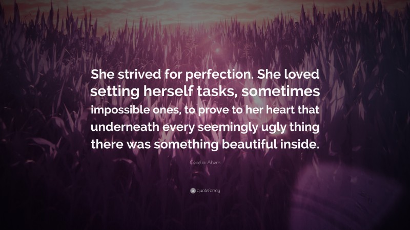 Cecelia Ahern Quote: “She strived for perfection. She loved setting herself tasks, sometimes impossible ones, to prove to her heart that underneath every seemingly ugly thing there was something beautiful inside.”