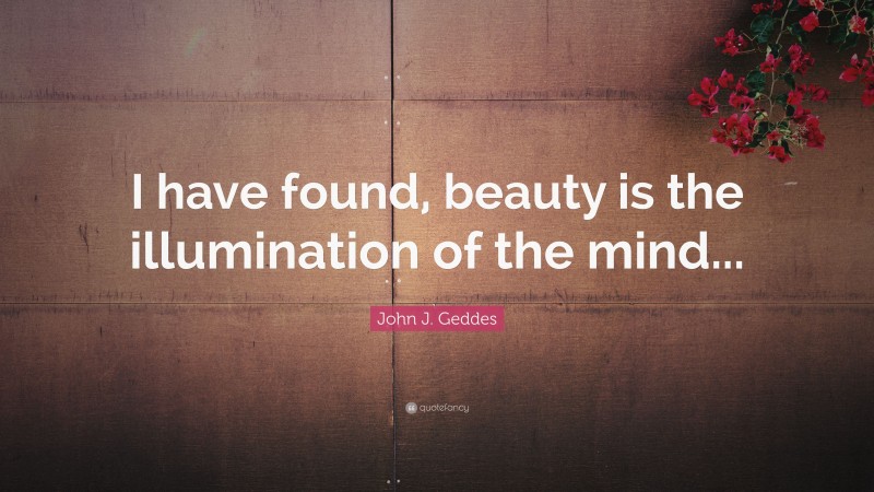 John J. Geddes Quote: “I have found, beauty is the illumination of the mind...”
