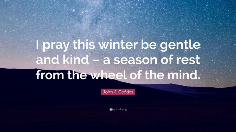 John J. Geddes Quote: “I pray this winter be gentle and kind – a season of rest from the wheel of the mind.”