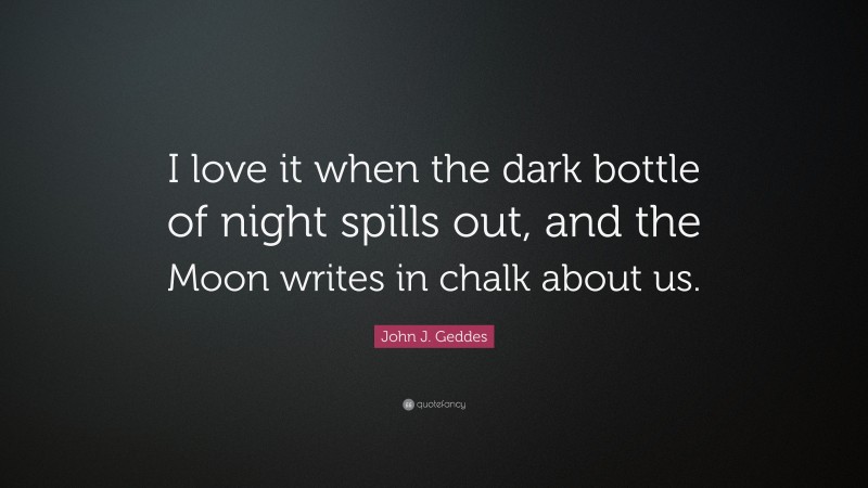John J. Geddes Quote: “I love it when the dark bottle of night spills out, and the Moon writes in chalk about us.”