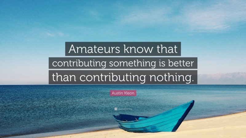 Austin Kleon Quote: “Amateurs know that contributing something is better than contributing nothing.”