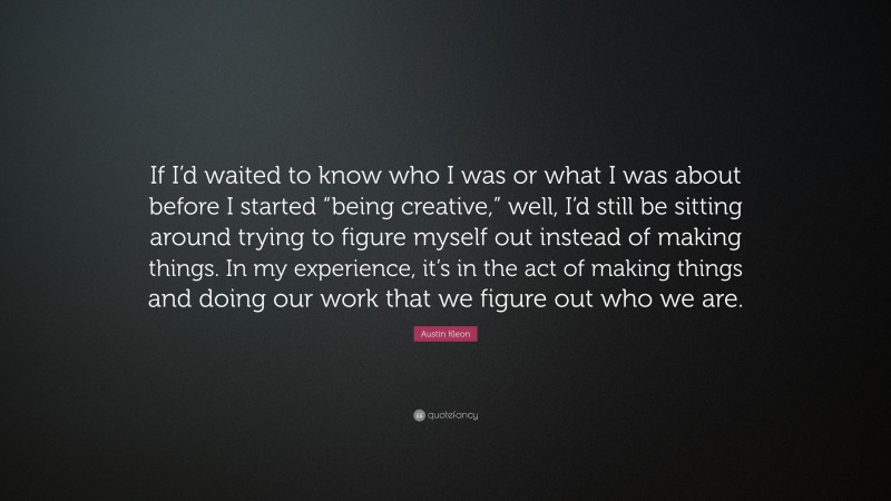 Austin Kleon Quote: “If I’d waited to know who I was or what I was about before I started “being creative,” well, I’d still be sitting around trying to figure myself out instead of making things. In my experience, it’s in the act of making things and doing our work that we figure out who we are.”