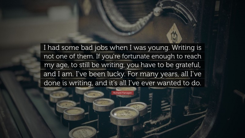 Richard Flanagan Quote: “I had some bad jobs when I was young. Writing is not one of them. If you’re fortunate enough to reach my age, to still be writing, you have to be grateful, and I am. I’ve been lucky. For many years, all I’ve done is writing, and it’s all I’ve ever wanted to do.”