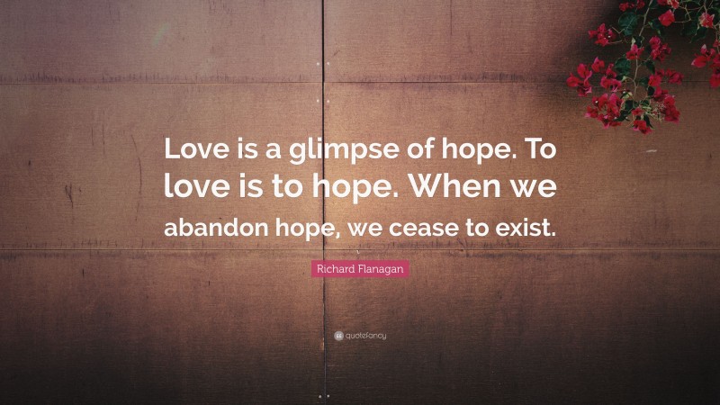 Richard Flanagan Quote: “Love is a glimpse of hope. To love is to hope. When we abandon hope, we cease to exist.”