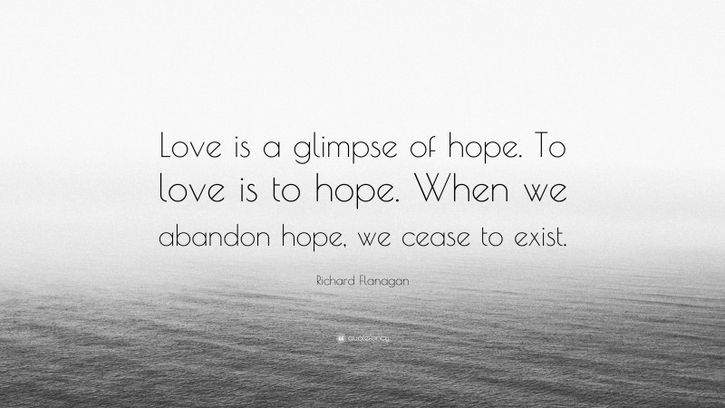 Richard Flanagan Quote: “Love is a glimpse of hope. To love is to hope. When we abandon hope, we cease to exist.”