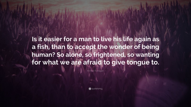 Richard Flanagan Quote: “Is it easier for a man to live his life again as a fish, than to accept the wonder of being human? So alone, so frightened, so wanting for what we are afraid to give tongue to.”