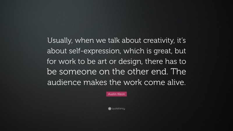 Austin Kleon Quote: “Usually, when we talk about creativity, it’s about self-expression, which is great, but for work to be art or design, there has to be someone on the other end. The audience makes the work come alive.”