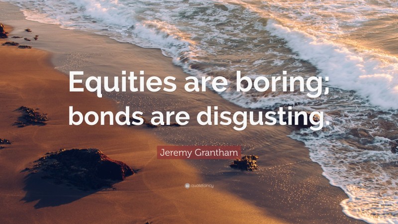 Jeremy Grantham Quote: “Equities are boring; bonds are disgusting.”