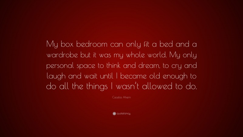 Cecelia Ahern Quote: “My box bedroom can only fit a bed and a wardrobe but it was my whole world. My only personal space to think and dream, to cry and laugh and wait until I became old enough to do all the things I wasn’t allowed to do.”