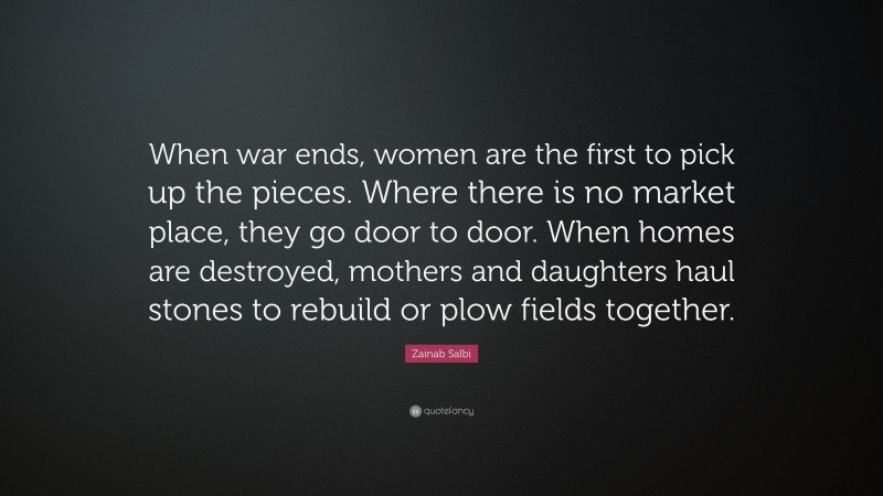 Zainab Salbi Quote: “When war ends, women are the first to pick up the pieces. Where there is no market place, they go door to door. When homes are destroyed, mothers and daughters haul stones to rebuild or plow fields together.”