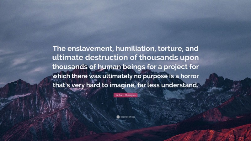 Richard Flanagan Quote: “The enslavement, humiliation, torture, and ultimate destruction of thousands upon thousands of human beings for a project for which there was ultimately no purpose is a horror that’s very hard to imagine, far less understand.”