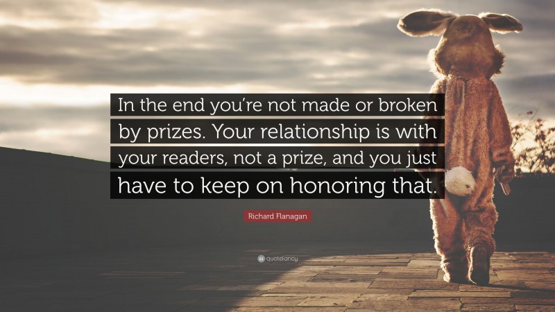Richard Flanagan Quote: “In the end you’re not made or broken by prizes. Your relationship is with your readers, not a prize, and you just have to keep on honoring that.”