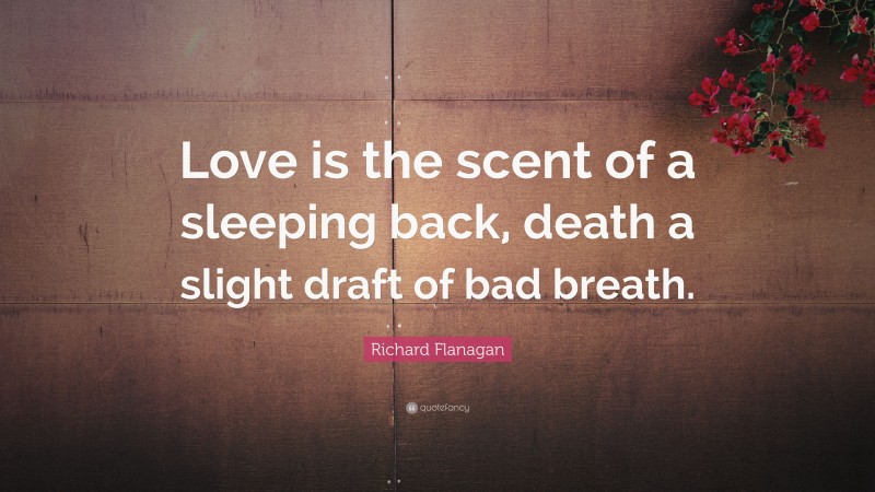 Richard Flanagan Quote: “Love is the scent of a sleeping back, death a slight draft of bad breath.”