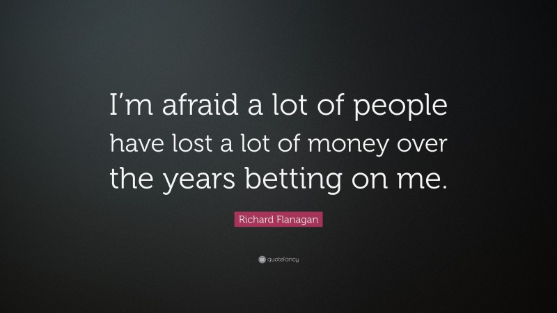 Richard Flanagan Quote: “I’m afraid a lot of people have lost a lot of money over the years betting on me.”
