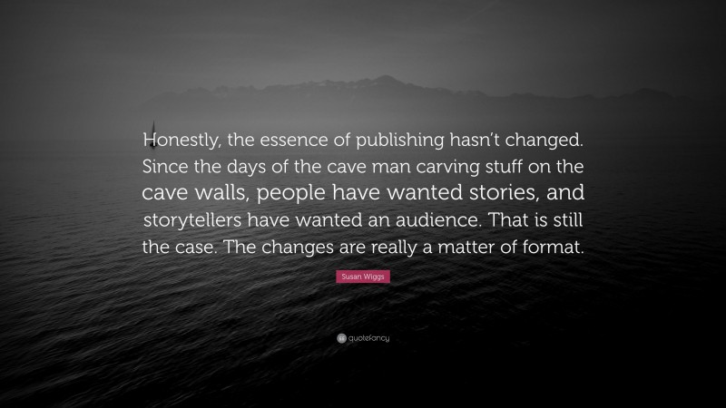 Susan Wiggs Quote: “Honestly, the essence of publishing hasn’t changed. Since the days of the cave man carving stuff on the cave walls, people have wanted stories, and storytellers have wanted an audience. That is still the case. The changes are really a matter of format.”