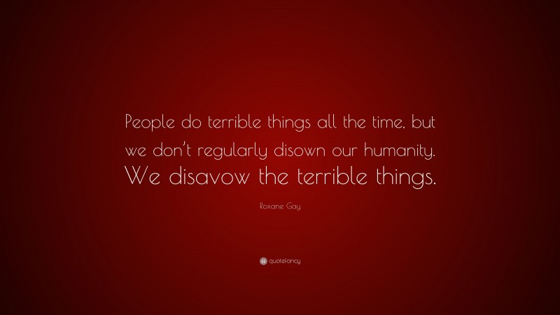 Roxane Gay Quote: “People do terrible things all the time, but we don’t regularly disown our humanity. We disavow the terrible things.”