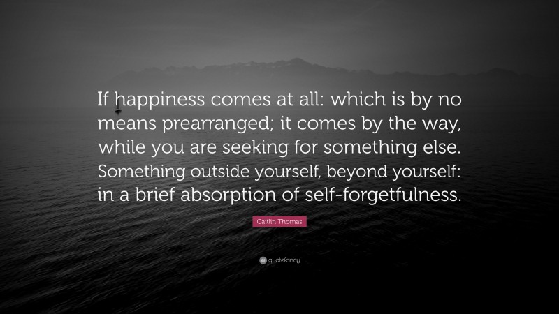 Caitlin Thomas Quote: “If happiness comes at all: which is by no means prearranged; it comes by the way, while you are seeking for something else. Something outside yourself, beyond yourself: in a brief absorption of self-forgetfulness.”