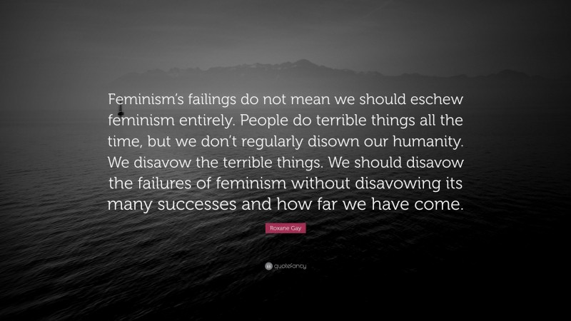 Roxane Gay Quote: “Feminism’s failings do not mean we should eschew feminism entirely. People do terrible things all the time, but we don’t regularly disown our humanity. We disavow the terrible things. We should disavow the failures of feminism without disavowing its many successes and how far we have come.”