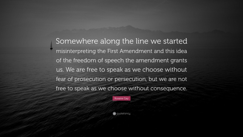 Roxane Gay Quote: “Somewhere along the line we started misinterpreting the First Amendment and this idea of the freedom of speech the amendment grants us. We are free to speak as we choose without fear of prosecution or persecution, but we are not free to speak as we choose without consequence.”